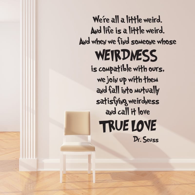 We're all a little weird. And life is a little weird. And when we find someone whose weirdness is compatible with ours, we join up with them and fann into mutually satisfying weirdness and call it love.